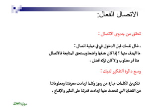 الاتصال الفعال: 
تتححقققق ممنن ججددووىى االالاتتصصاالل : 
أٔاسساالل ننففسسكك ققببلل االلددخخوولل ففئٔي اايي ععممللييةة ااتتصصاالل : 
مماا االلههددفف ممننههاا ؟؟ إإذذاا ككاانن ههددففههاا ووااضضحًًحاا ووييسستتححقق االلممتتااببععةة ففاالالاتتصصاالل 
ههنٔٔناا ااممرر ممططللووبب ووإإلالا ككاانن تتررككهٔٔه ااففضضلل . 
وسع دائرة التفكير لديك : 
تذكرٔ بان الكلمات عبارة عن رموز وكلما ازدادت معرفتنا ومعلوماتنا 
عن القضايا التي تتحدث عنها ازدادت قدرتنا على ألتاثير والإقناع . 
 