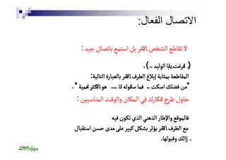 الاتصال الفعال: 
لالا تتققااططعع االلششخخصص االالاخخرر ببلل ااسستتممعع ببااتتصصاالل ججييدد : 
((ٔٔ ااففررغغتٔٔت يياابباا االلووللييدد .. )) . 
االلممققااططععةة ببممثثااببةة إإببلالاغغ االلططررفف االالاخخرر ببااللععببااررةة االلتتااللييةة: 
"ممنن ففضضللكك ااسسككتت .. ففمماا سٔٔسااققووللهٔٔه اانناا .... ههوو االالاككــثثرٔٔر ااههممييةة " . 
حاول طرحٔ افكارك في المكان والوقت المناسبين : 
فالموقع والإطار الذهني الذي تكون فيه 
مع الطرف الاخر يؤثر بشكل كبير على مدى حسن استقبال 
ارائك وقبولها. 
 