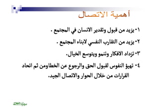 ١ - يزيد من قبول وتقدير الانسان في المجتمع . 
٢ - يزيد من التقارب النفسي لابناء المجتمع . 
٣ - تزداد الافكار وتنمو ويتوسع الخيال. 
٤ - تهيؤ النفوس لقبول الحق والرجوع عن الخطٔا ومن ثم اتحاد 
القرارات من خلال الحوار والاتصال الجيد. 
 