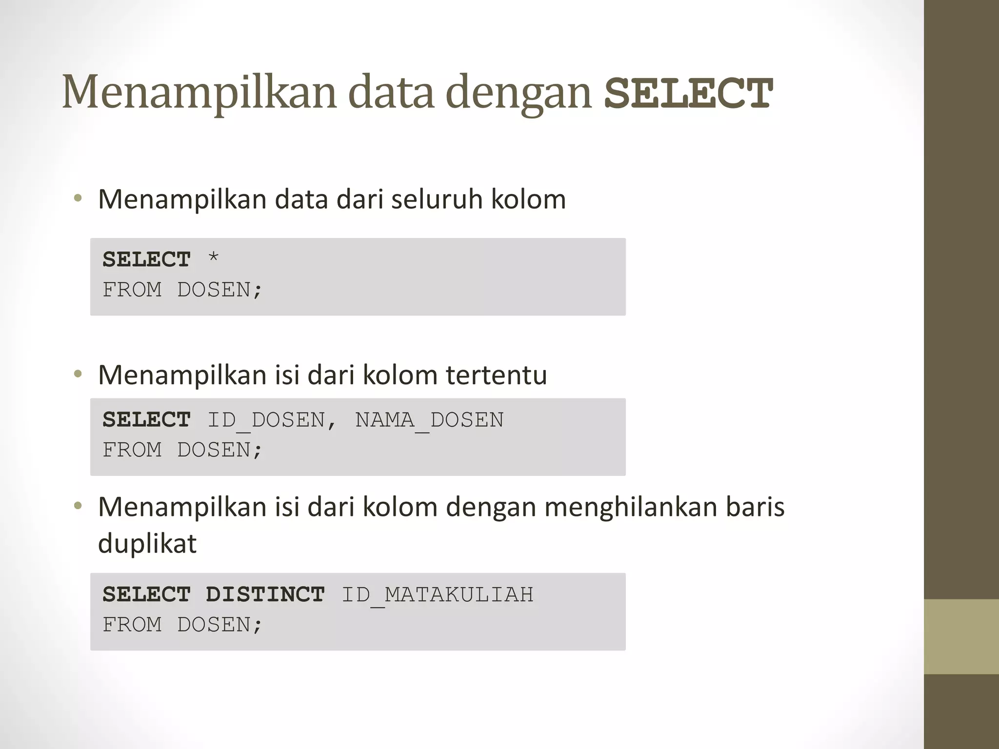 Menampilkan data dengan SELECT
&bull; Menampilkan data dari seluruh kolom
&bull; Menampilkan isi dari kolom tertentu
&bull; Menampilkan isi dari kolom dengan menghilankan baris
duplikat
SELECT *
FROM DOSEN;
SELECT ID_DOSEN, NAMA_DOSEN
FROM DOSEN;
SELECT DISTINCT ID_MATAKULIAH
FROM DOSEN;
 