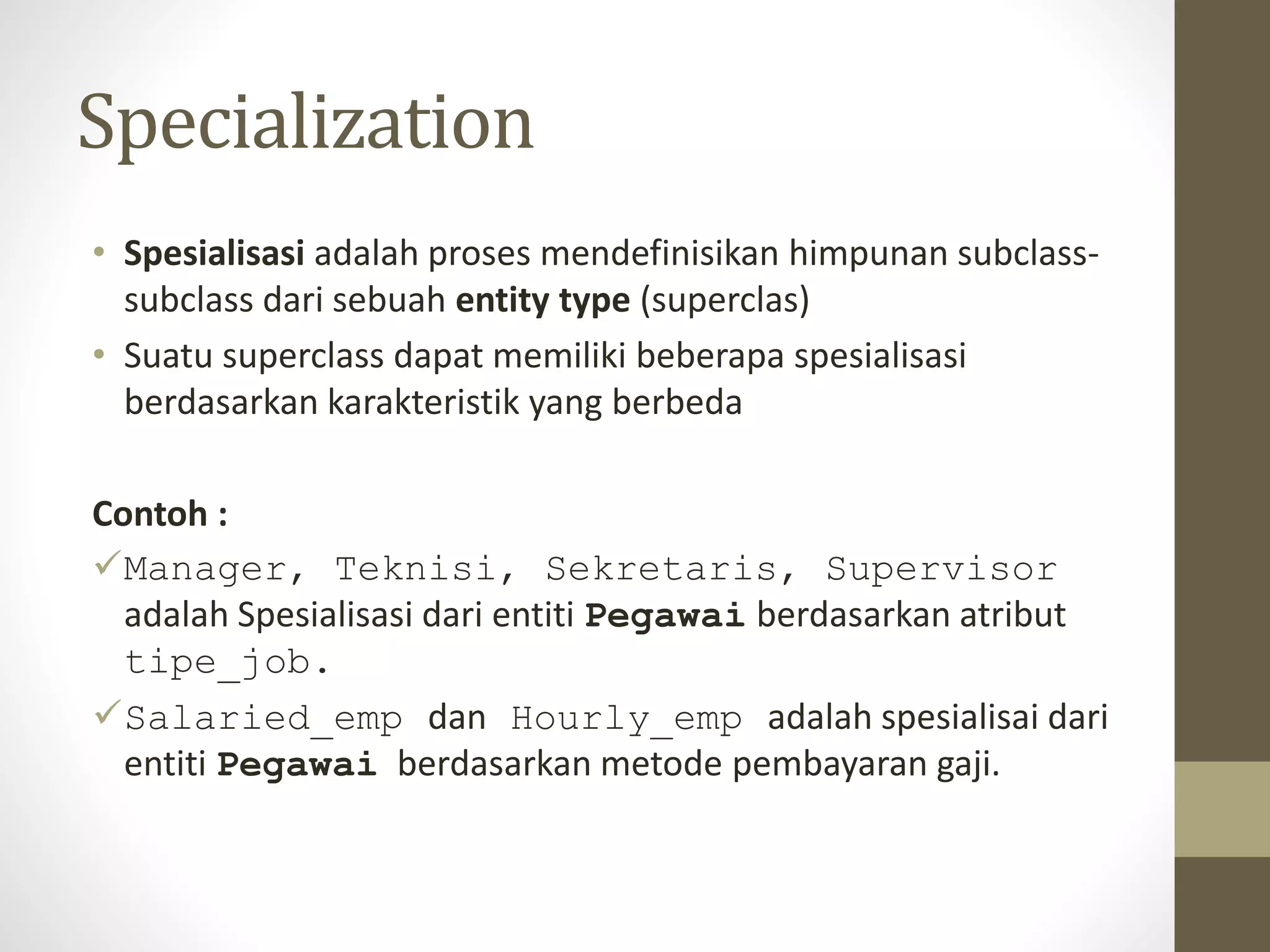 Specialization
&bull; Spesialisasi adalah proses mendefinisikan himpunan subclass-
subclass dari sebuah entity type (superclas)
&bull; Suatu superclass dapat memiliki beberapa spesialisasi
berdasarkan karakteristik yang berbeda
Contoh :
Manager, Teknisi, Sekretaris, Supervisor
adalah Spesialisasi dari entiti Pegawai berdasarkan atribut
tipe_job.
Salaried_emp dan Hourly_emp adalah spesialisai dari
entiti Pegawai berdasarkan metode pembayaran gaji.
 