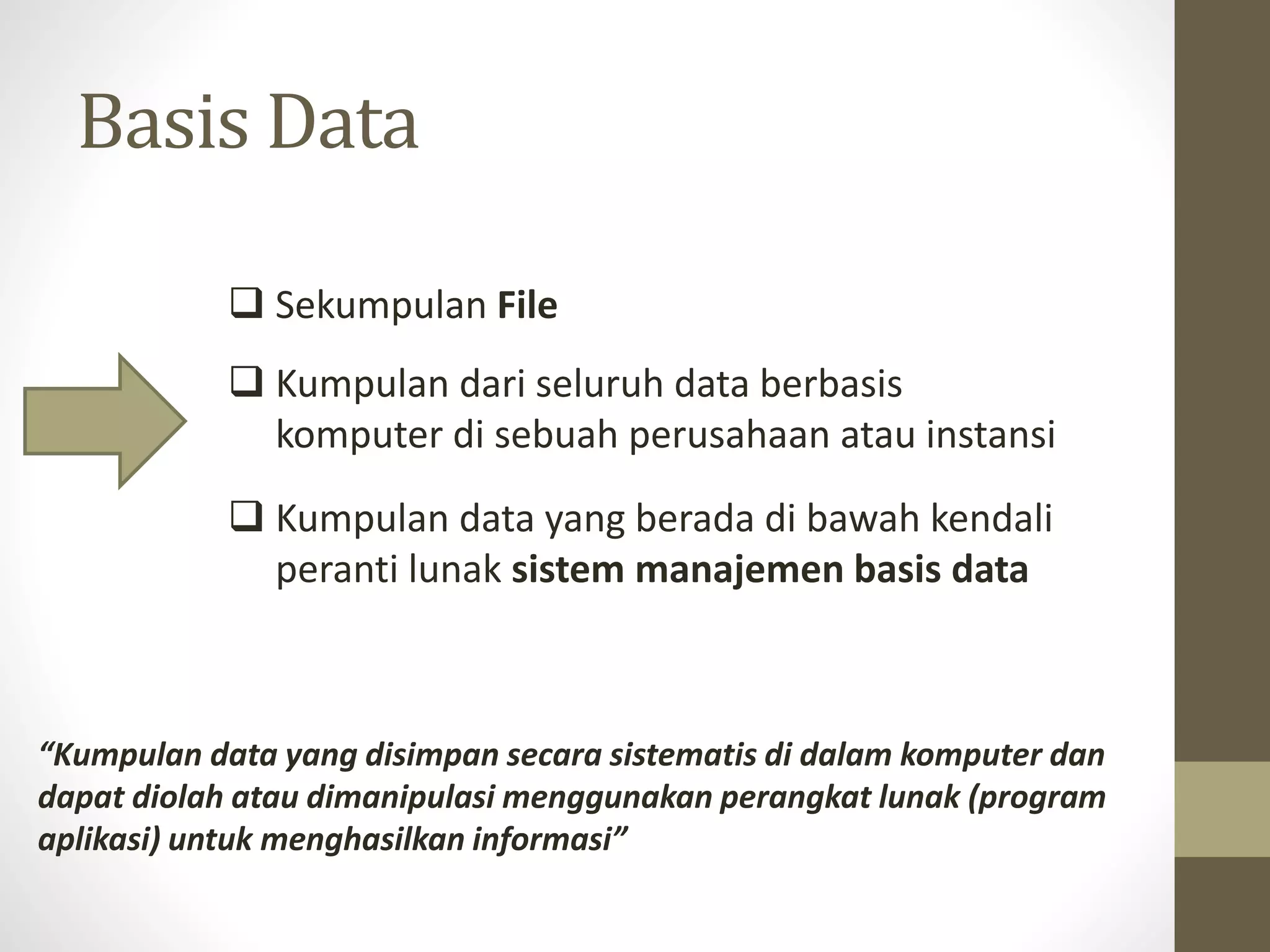 Basis Data
 Sekumpulan File
 Kumpulan dari seluruh data berbasis
komputer di sebuah perusahaan atau instansi
 Kumpulan data yang berada di bawah kendali
peranti lunak sistem manajemen basis data
&ldquo;Kumpulan data yang disimpan secara sistematis di dalam komputer dan
dapat diolah atau dimanipulasi menggunakan perangkat lunak (program
aplikasi) untuk menghasilkan informasi&rdquo;
 
