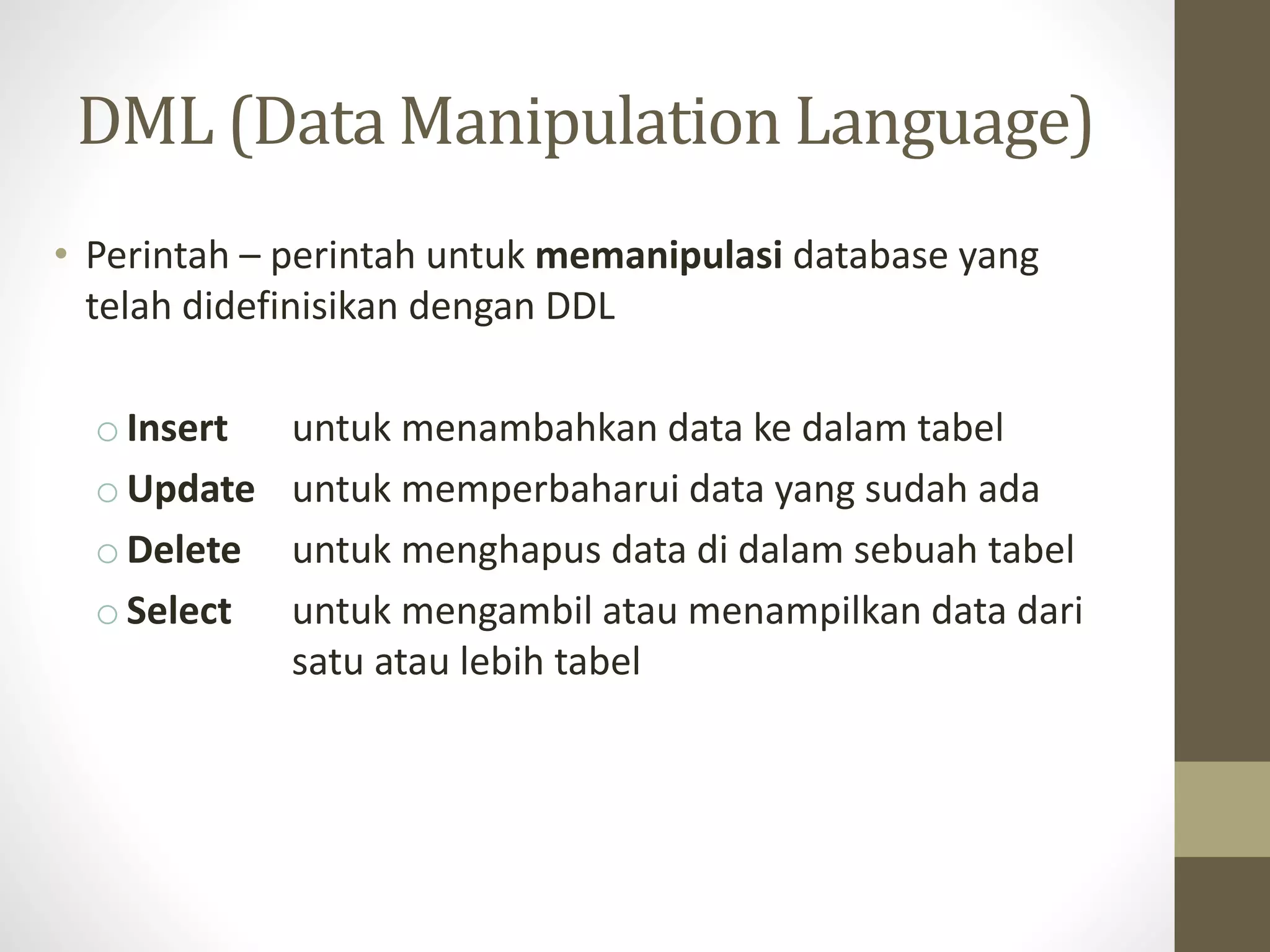 DML (Data Manipulation Language)
&bull; Perintah &ndash; perintah untuk memanipulasi database yang
telah didefinisikan dengan DDL
o Insert untuk menambahkan data ke dalam tabel
o Update untuk memperbaharui data yang sudah ada
o Delete untuk menghapus data di dalam sebuah tabel
o Select untuk mengambil atau menampilkan data dari
satu atau lebih tabel
 
