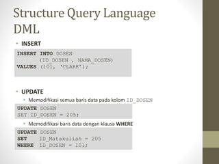 Structure Query Language
DML
• INSERT
• UPDATE
 Memodifikasi semua baris data pada kolom ID_DOSEN
 Memodifikasi baris data dengan klausa WHERE
INSERT INTO DOSEN
(ID_DOSEN , NAMA_DOSEN)
VALUES (101, ‘CLARK’);
UPDATE DOSEN
SET ID_DOSEN = 205;
UPDATE DOSEN
SET ID_Matakuliah = 205
WHERE ID_DOSEN = 101;
 