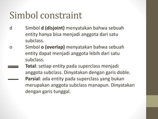 Simbol constraint
d Simbol d (disjoint) menyatakan bahwa sebuah
entity hanya bisa menjadi anggota dari satu
subclass.
o Simbol o (overlap) menyatakan bahwa sebuah
entity dapat menjadi anggota lebih dari satu
subclass.
Total: setiap entity pada superclass menjadi
anggota subclass. Dinyatakan dengan garis doble.
Parsial: ada entity pada superclass yang bukan
merupakan anggota subclass manapun. Dinyatakan
dengan garis tunggal.
 