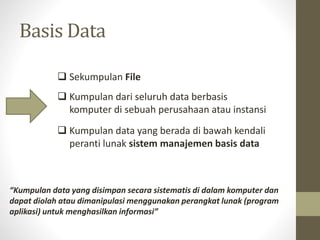 Basis Data
 Sekumpulan File
 Kumpulan dari seluruh data berbasis
komputer di sebuah perusahaan atau instansi
 Kumpulan data yang berada di bawah kendali
peranti lunak sistem manajemen basis data
“Kumpulan data yang disimpan secara sistematis di dalam komputer dan
dapat diolah atau dimanipulasi menggunakan perangkat lunak (program
aplikasi) untuk menghasilkan informasi”
 