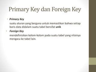 Primary Key dan Foreign Key
• Primary Key
suatu aturan yang berguna untuk memastikan bahwa setiap
baris data didalam suatu tabel bersifat unik
• Foreign Key
mendefinisikan kolom-kolom pada suatu tabel yang nilainya
mengacu ke tabel lain.
 