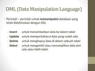 DML (Data Manipulation Language)
• Perintah – perintah untuk memanipulasi database yang
telah didefinisikan dengan DDL
o Insert untuk menambahkan data ke dalam tabel
o Update untuk memperbaharui data yang sudah ada
o Delete untuk menghapus data di dalam sebuah tabel
o Select untuk mengambil atau menampilkan data dari
satu atau lebih tabel
 