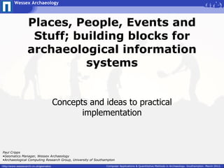 Wessex Archaeology



                   Places, People, Events and
                    Stuff; building blocks for
                   archaeological information
                             systems


                                        Concepts and ideas to practical
                                               implementation



Paul Cripps
•Geomatics Manager, Wessex Archaeology
•Archaeological Computing Research Group, University of Southampton

http://www.wessexarch.co.uk/geomatics                         Computer Applications & Quantitative Methods in Archaeology. Southampton. March 2012.
 