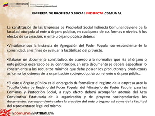 EMPRESA DE PROPIEDAD SOCIAL INDIRECTA COMUNAL
La constitución de las Empresas de Propiedad Social Indirecta Comunal deviene de la
facultad otorgada al ente u órgano publico, en cualquiera de sus formas o niveles. A los
efectos de su creación, el ente u órgano público deberá:
•Vincularse con la Instancia de Agregación del Poder Popular correspondiente de la
comunidad, a los fines de evaluar la factibilidad del proyecto.
•Elaborar un documento constitutivo, de acuerdo a la normativa que rija al órgano o
ente público encargado de su constitución. En este documento se deberá especificar lo
concerniente a los requisitos mínimos que debe poseer los productores y productoras
así como los deberes de la organización socioproductiva con el ente u órgano público.
•El ente u órgano público es el encargado de formalizar el registro de la empresa ante la
Taquilla Única de Registro del Poder Popular del Ministerio del Poder Popular para las
Comunas y Protección Social, a cuyo efecto deberá acompañar además del Acta
Constitutiva Estatutaria de la organización y del proyecto socioproductivo, los
documentos correspondiente sobre la creación del ente u órgano así como de la facultad
del representante legal del mismo.
 
