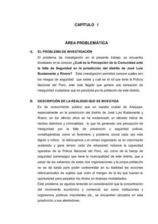 CAPÍTULO I
ÁREA PROBLEMÁTICA
A. EL PROBLEMA DE INVESTIGACIÓN
El problema de investigación en el presente trabajo, se encuentra
focalizado en la conocer ¿Cuál es la Percepción de la Comunidad ante
la falta de Seguridad en la jurisdicción del distrito de José Luis
Bustamante y Rivero? Esta investigación permitirá conocer cuáles son
los riesgos de seguridad que existe y cuál es el rol que tiene la Policía
Nacional del Perú, ante este flagelo que genera una sensación de
inseguridad ciudadana que es percibida por la población de este distrito.
B. DESCRIPCIÓN DE LA REALIDAD QUE SE INVESTIGA
Es de conocimiento público que en nuestra ciudad de Arequipa,
especialmente en la jurisdicción del distrito de José Luis Bustamante y
Rivero, en los últimos años se ha evidenciado un elevado índice de
hechos delictivos y criminalidad, lo que ha generado una percepción de
inseguridad por la falta de prevención y seguridad policial,
constituyéndose como un fenómeno y problema social cada vez más
álgido y crítico; la delincuencia y el crimen organizado va en crecimiento
acelerado y gana terrero cada día rebasando inclusive la capacidad
operativa de la Policía Nacional del Perú, así como de la fuerza de
seguridad (serenazgo) que tiene la municipalidad de este distrito, que a
pesar de los esfuerzos de estas dos organizaciones y la propia población
no se da basta para poder contrarrestar en su totalidad las acciones
delincuenciales de sujetos que viven al margen de la ley que buscan la
oportunidad para perpetrar los ilícitos en diversas modalidades.
Este problema se agudiza teniendo en consideración que la concentración
del movimiento económico y comercial, así como instituciones y
organismos públicos importantes etc., se encuentran ubicados en esta
jurisdicción y sus alrededores.
 