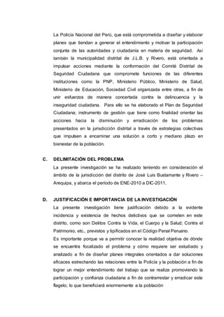 La Policía Nacional del Perú, que está comprometida a diseñar y elaborar
planes que tiendan a generar el entendimiento y motivar la participación
conjunta de las autoridades y ciudadanía en materia de seguridad. Así
también la municipalidad distrital de J.L.B. y Rivero, está orientada a
impulsar acciones mediante la conformación del Comité Distrital de
Seguridad Ciudadana que compromete funciones de las diferentes
instituciones como la PNP, Ministerio Público, Ministerio de Salud,
Ministerio de Educación, Sociedad Civil organizada entre otras, a fin de
unir esfuerzos de manera concertada contra la delincuencia y la
inseguridad ciudadana. Para ello se ha elaborado el Plan de Seguridad
Ciudadana; instrumento de gestión que tiene como finalidad orientar las
acciones hacia la disminución y erradicación de los problemas
presentados en la jurisdicción distrital a través de estrategias colectivas
que impulsen a encaminar una solución a corto y mediano plazo en
bienestar de la población.
C. DELIMITACIÓN DEL PROBLEMA
La presente investigación se ha realizado teniendo en consideración el
ámbito de la jurisdicción del distrito de José Luis Bustamante y Rivero –
Arequipa, y abarca el período de ENE-2010 a DIC-2011.
D. JUSTIFICACIÓN E IMPORTANCIA DE LA INVESTIGACIÓN
La presente investigación tiene justificación debido a la evidente
incidencia y existencia de hechos delictivos que se cometen en este
distrito, como son Delitos Contra la Vida, el Cuerpo y la Salud; Contra el
Patrimonio, etc., previstos y tipificados en el Código Penal Peruano.
Es importante porque va a permitir conocer la realidad objetiva de dónde
se encuentra focalizado el problema y cómo requiere ser estudiado y
analizado a fin de diseñar planes integrales orientados a dar soluciones
eficaces estrechando las relaciones entre la Policía y la población a fin de
lograr un mejor entendimiento del trabajo que se realiza promoviendo la
participación y confianza ciudadana a fin de contrarrestar y erradicar este
flagelo; lo que beneficiará enormemente a la población
 
