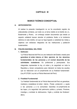 CAPÍTULO III
MARCO TEÓRICO CONCEPTUAL
A. ANTECEDENTES
Al realizar la presente investigación no se ha encontrado registro de
antecedentes similares, por tanto es un tema inédito en el distrito de J.L.
Bustamante y Rivero; sin embargo existen documentos que desde un
aspecto unilateral buscan abordar el problema frente a la incidencia
delictiva en este distrito, sin que se haya logrado a cabalidad las metas y
objetivos con esfuerzos integrados de las instituciones y población
bustamantina.
B. POLICÍA NACIONAL DEL PERÚ
1. Definición
“La Policía Nacional del Perú es una institución del Estado creada para
garantizar el orden interno, el libre ejercicio de los derechos
fundamentales de las personas y el normal desarrollo de las
actividades ciudadanas. Es profesional y jerarquizada. Sus
integrantes representan la ley, el orden y la seguridad en toda la
República y tienen competencia para intervenir en todos los asuntos
que se relacionan con el cumplimiento de su finalidad fundamental”.
(Ley Nº 27238. Ley de La Policía Nacional del Perú)
2. Finalidad Fundamental
“La finalidad fundamental de la Policía Nacional del Perú es garantizar,
mantener y restablecer el orden interno. Presta protección y ayuda
a las personas y a la comunidad. Garantiza el cumplimiento de
las leyes y la seguridad del patrimonio público y privado. Previene,
investiga y combate la delincuencia. Vigila y controla las fronteras”.
(Ibíd.).
 