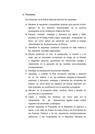 3. Funciones
Son funciones de la Policía Nacional del Perú las siguientes:
a. Mantener la seguridad y tranquilidad públicas para permitir el libre
ejercicio de los derechos fundamentales de la persona
consagrados en la Constitución Política del Perú.
b. Prevenir, combatir, investigar y denunciar los delitos y faltas
previstos en el Código Penal y leyes especiales, proseguibles de
oficio; así como aplicar las sanciones que señale el Código
Administrativo de Contravenciones de Policía.
c. Garantizar la seguridad ciudadana. Capacita en esta materia a
las entidades vecinales organizadas.
d. Brindar protección al niño, al adolescente, al anciano y a la
mujer que se encuentran en situación de riesgo de su libertad
e integridad personal, previniendo las infracciones penales y
colaborando en la ejecución de las medidas socio-educativas
correspondientes.
e. Investigar la desaparición de personas naturales.
f. Garantizar y controlar la libre circulación vehicular y peatonal
en la vía pública y en las carreteras, asegurar el transporte
automotor y ferroviario, investigar y denunciar los accidentes de
tránsito, así como llevar los registros del parque automotor con
fines policiales, en coordinación con la autoridad competente.
g. Intervenir en el transporte aéreo, marítimo, fluvial y lacustre en
acciones de su competencia.
h. Vigilar y controlar las fronteras, así como velar por el
cumplimiento de las disposiciones legales sobre control
migratorio de nacionales y extranjeros.
i. Brindar seguridad al Presidente de la República en ejercicio o
electo, a los Jefes de Estado en visita oficial a los Presidentes de
los Poderes Públicos y de los organismos constitucionalmente
autónomos, a los Congresistas de la República, Ministros de
 