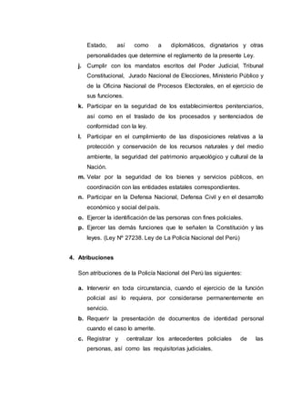 Estado, así como a diplomáticos, dignatarios y otras
personalidades que determine el reglamento de la presente Ley.
j. Cumplir con los mandatos escritos del Poder Judicial, Tribunal
Constitucional, Jurado Nacional de Elecciones, Ministerio Público y
de la Oficina Nacional de Procesos Electorales, en el ejercicio de
sus funciones.
k. Participar en la seguridad de los establecimientos penitenciarios,
así como en el traslado de los procesados y sentenciados de
conformidad con la ley.
l. Participar en el cumplimiento de las disposiciones relativas a la
protección y conservación de los recursos naturales y del medio
ambiente, la seguridad del patrimonio arqueológico y cultural de la
Nación.
m. Velar por la seguridad de los bienes y servicios públicos, en
coordinación con las entidades estatales correspondientes.
n. Participar en la Defensa Nacional, Defensa Civil y en el desarrollo
económico y social del país.
o. Ejercer la identificación de las personas con fines policiales.
p. Ejercer las demás funciones que le señalen la Constitución y las
leyes. (Ley Nº 27238. Ley de La Policía Nacional del Perú)
4. Atribuciones
Son atribuciones de la Policía Nacional del Perú las siguientes:
a. Intervenir en toda circunstancia, cuando el ejercicio de la función
policial así lo requiera, por considerarse permanentemente en
servicio.
b. Requerir la presentación de documentos de identidad personal
cuando el caso lo amerite.
c. Registrar y centralizar los antecedentes policiales de las
personas, así como las requisitorias judiciales.
 