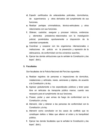 d. Expedir certificados de antecedentes policiales, domiciliarios,
de supervivencia y otros derivados del cumplimiento de sus
funciones.
e. Realizar peritajes criminalísticos, técnico-vehiculares y otros
relacionados con sus funciones.
f. Obtener, custodiar, asegurar y procesar indicios, evidencias
y elementos probatorios relacionados con la investigación
policial, poniéndolos oportunamente a disposición de la
autoridad competente.
g. Coordinar y cooperar con los organismos internacionales e
instituciones de policía en la prevención y represión de la
delincuencia, de conformidad con los convenios suscritos.
h. Ejercer las demás atribuciones que le señalen la Constitución y las
leyes”. (Ibíd.).
5. Facultades
Son facultades de la Policía Nacional del Perú las siguientes:
a. Realizar registros de personas e inspecciones de domicilios,
instalaciones y vehículos, naves, aeronaves y objetos, de acuerdo
a la Constitución y la ley.
b. Ingresar gratuitamente a los espectáculos públicos y tener pase
libre en vehículos de transporte público masivo, cuando sea
necesario para el cumplimiento de sus funciones.
c. Poseer, portar y usar armas de fuego de conformidad con la
Constitución y la ley.
d. Intervenir, citar y detener a las personas de conformidad con la
Constitución y la ley.
e. Intervenir como conciliador en los casos de conflicto que no
constituyan delitos o faltas que alteren el orden y la tranquilidad
pública.
f. Ejercer las demás facultades que le señalen la Constitución y las
leyes”. (Ibíd.).
 