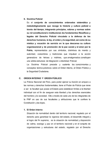 6. Doctrina Policial
Es el conjunto de conocimientos ordenados sistemática y
metodológicamente que recoge la historia y cultura policial a
través del tiempo, integrando principios, valores y normas sobre
su rol constitucional e institucional, los fundamentos filosóficos y
legales del Derecho Policial vinculado a la defensa de los
derechos humanos, la ley, el orden y la seguridad, así como de su
mística y vocación de servicio en la que descansa su cultura
organizacional y de promoción de la paz social y el amor por la
Patria, representados por sus símbolos, distintivos de mando y
autoridad, costumbres y tradiciones que impulsan a la acción
generadora de héroes y mártires, que amalgamados constituyen
una sólida estructura de Integración e Identidad Policial.
La Doctrina Policial precede y sustenta los conocimientos y
conceptos teórico-prácticos sobre el Orden Interno, el Orden Público y
la Seguridad Ciudadana.
C. ORDEN INTERNO Y ORDEN PÚBLICO
La Policía Nacional del Perú, para poder ejercer su función en amparo a
las normas y derechos fundamentales, tiene el Poder de Policía que viene
a ser la facultad que posee el Estado para establecer límites a la libertad
individual con el fin de asegurar esta libertad y los derechos esenciales
del hombre y la sociedad. Ello a través de cada uno de los integrantes de
la PNP en uso de sus facultades y atribuciones que le confiere la
Constitución y las leyes.
1. El Orden Interno
Situación de normalidad dentro del territorio nacional, regulado por el
derecho para garantizar la vigencia del estado, el desarrollo integral y
el logro del fin supremo; es la situación de normalidad y disposición
de calma, sosiego y paz en el territorio nacional y en el conjunto de
organizaciones y estructuras del estado, regulado por el Derecho
 
