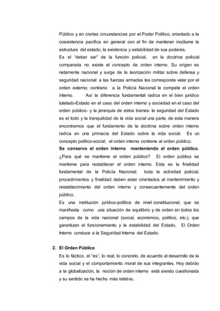 Público y en ciertas circunstancias por el Poder Político, orientado a la
coexistencia pacífica en general con el fin de mantener incólume la
estructura del estado, la existencia y estabilidad de sus poderes.
Es el “deber ser” de la función policial, en la doctrina policial
comparada no existe el concepto de orden interno. Su origen es
netamente nacional y surge de la teorización militar sobre defensa y
seguridad nacional: a las fuerzas armadas les corresponde velar por el
orden externo; contrario a la Policía Nacional le compete el orden
interno. Así la diferencia fundamental radica en el bien jurídico
tutelado-Estado en el caso del orden interno y sociedad en el caso del
orden público- y la jerarquía de estos bienes: la seguridad del Estado
es el todo y la tranquilidad de la vida social una parte, de esta manera
encontramos que el fundamento de la doctrina sobre orden interno
radica en una primacía del Estado sobre la vida social. Es un
concepto político-social, el orden interno contiene al orden público.
Se conserva el orden interno manteniendo el orden público.
¿Para qué se mantiene el orden público? El orden público se
mantiene para restablecer el orden interno. Esta es la finalidad
fundamental de la Policía Nacional; toda la actividad policial,
procedimientos y finalidad deben estar orientados al mantenimiento y
restablecimiento del orden interno y consecuentemente del orden
público.
Es una institución jurídico-política de nivel constitucional, que se
manifiesta como una situación de equilibrio y de orden en todos los
campos de la vida nacional (social, económico, político, etc.), que
garantizan el funcionamiento y la estabilidad del Estado. El Orden
Interno conduce a la Seguridad Interna del Estado.
2. El Orden Público
Es lo fáctico, el “es”, lo real, lo concreto, de acuerdo al desarrollo de la
vida social y el comportamiento moral de sus integrantes. Hoy debido
a la globalización, la noción de orden interno está siendo cuestionada
y su sentido se ha hecho más relativo.
 