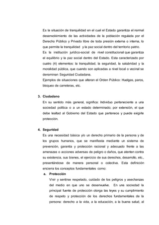 Es la situación de tranquilidad en el cual el Estado garantiza el normal
desenvolvimiento de las actividades de la población regulada por el
Derecho Público y Privado libre de toda presión externa o interna, lo
que permite la tranquilidad y la paz social dentro del territorio patrio.
Es la institución jurídico-social de nivel constitucional que garantiza
el equilibrio y la paz social dentro del Estado. Esta caracterizado por
cuatro (4) elementos: la tranquilidad, la seguridad, la salubridad y la
moralidad pública, que cuando son aplicadas a nivel local o vecinal se
denominan Seguridad Ciudadana.
Ejemplos de situaciones que alteran el Orden Público: Huelgas, paros,
bloqueo de carreteras, etc.
3. Ciudadano
En su sentido más general, significa: Individuo perteneciente a una
sociedad política o a un estado determinado; por extensión, el que
debe lealtad al Gobierno del Estado que pertenece y puede exigirle
protección.
4. Seguridad
Es una necesidad básica y/o un derecho primario de la persona y de
los grupos humanos, que se manifiesta mediante un sistema de
prevención, garantía y protección racional y adecuado frente a las
amenazas o acciones adversas de peligro o daños, que atenten contra
su existencia, sus bienes, el ejercicio de sus derechos, desarrollo, etc.,
presentándose de manera personal o colectiva. Esta definición
encierra los conceptos fundamentales como:
a. Protección
Vivir y sentirse respetado, cuidado de los peligros y asechanzas
del medio en que uno se desenvuelve. En una sociedad la
principal fuente de protección otorga las leyes y su cumplimiento
de respeto y protección de los derechos fundamentales de la
persona: derecho a la vida, a la educación, a la buena salud, al
 