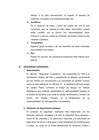 trabajo, a la justa remuneración; el respeto al derecho de
expresión, el respeto a la propiedad privada, etc.
b. Confianza
Es la situación de saber y sentir que puede uno vivir en una
comunidad que se respeta el orden legal, democrático porque
todos cumplen con su función con responsabilidad, ética,
eficiencia y eficacia desde los Poderes del Estado hasta el más
modesto ciudadano.
c. Tranquilidad
Significa gozar el orden y de sus derechos sin tener amenazas
que perturben ese estado.
d. Paz
Estado de armonía, de convivencia respetuosa tanto interna como
externa.
D. SEGURIDAD CIUDADANA
1. Antecedentes
El término “Seguridad Ciudadana”, fue incorporado en 1993 a la
Constitución Política del Perú y actualmente es utilizado comúnmente
por los medios de comunicación y la comunidad en general; muchas
veces se está aplicando sin ubicarlo en la realidad doctrinaria y legal
de nuestra Patria, corriendo el riesgo de recoger los matices
ideológicos que contiene, afectándose la institucionalidad fundada en
la Unidad de Doctrina y por ende la Unidad de Dirección y Unidad de
Acción del Estado Peruano en el cumplimiento de su
responsabilidad de dar seguridad a la sociedad.
2. Definición de Seguridad Ciudadana
El concepto de seguridad ciudadana está relacionado con los
derechos humanos vinculados a la vida, la integridad física, psíquica y
moral de las personas y su patrimonio; responde a la necesidad de
estar libres de temor y amenazas y está consignado en Constituciones
y Leyes, así como en el Pacto Internacional de Derechos Civiles y
 
