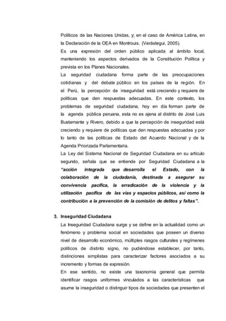 Políticos de las Naciones Unidas, y; en el caso de América Latina, en
la Declaración de la OEA en Montrouis. (Verástegui, 2005).
Es una expresión del orden público aplicada al ámbito local,
manteniendo los aspectos derivados de la Constitución Política y
prevista en los Planes Nacionales.
La seguridad ciudadana forma parte de las preocupaciones
cotidianas y del debate público en los países de la región. En
el Perú, la percepción de inseguridad está creciendo y requiere de
políticas que den respuestas adecuadas. En este contexto, los
problemas de seguridad ciudadana, hoy en día forman parte de
la agenda pública peruana, esta no es ajena al distrito de José Luis
Bustamante y Rivero, debido a que la percepción de inseguridad está
creciendo y requiere de políticas que den respuestas adecuadas y por
lo tanto de las políticas de Estado del Acuerdo Nacional y de la
Agenda Priorizada Parlamentaria.
La Ley del Sistema Nacional de Seguridad Ciudadana en su artículo
segundo, señala que se entiende por Seguridad Ciudadana a la
“acción integrada que desarrolla el Estado, con la
colaboración de la ciudadanía, destinada a asegurar su
convivencia pacífica, la erradicación de la violencia y la
utilización pacífica de las vías y espacios públicos, así como la
contribución a la prevención de la comisión de delitos y faltas”.
3. Inseguridad Ciudadana
La Inseguridad Ciudadana surge y se define en la actualidad como un
fenómeno y problema social en sociedades que poseen un diverso
nivel de desarrollo económico, múltiples rasgos culturales y regímenes
políticos de distinto signo, no pudiéndose establecer, por tanto,
distinciones simplistas para caracterizar factores asociados a su
incremento y formas de expresión.
En ese sentido, no existe una taxonomía general que permita
identificar rasgos uniformes vinculados a las características que
asume la inseguridad o distinguir tipos de sociedades que presenten el
 