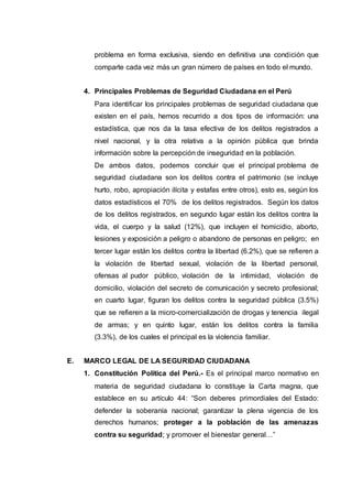 problema en forma exclusiva, siendo en definitiva una condición que
comparte cada vez más un gran número de países en todo el mundo.
4. Principales Problemas de Seguridad Ciudadana en el Perú
Para identificar los principales problemas de seguridad ciudadana que
existen en el país, hemos recurrido a dos tipos de información: una
estadística, que nos da la tasa efectiva de los delitos registrados a
nivel nacional, y la otra relativa a la opinión pública que brinda
información sobre la percepción de inseguridad en la población.
De ambos datos, podemos concluir que el principal problema de
seguridad ciudadana son los delitos contra el patrimonio (se incluye
hurto, robo, apropiación ilícita y estafas entre otros), esto es, según los
datos estadísticos el 70% de los delitos registrados. Según los datos
de los delitos registrados, en segundo lugar están los delitos contra la
vida, el cuerpo y la salud (12%), que incluyen el homicidio, aborto,
lesiones y exposición a peligro o abandono de personas en peligro; en
tercer lugar están los delitos contra la libertad (6.2%), que se refieren a
la violación de libertad sexual, violación de la libertad personal,
ofensas al pudor público, violación de la intimidad, violación de
domicilio, violación del secreto de comunicación y secreto profesional;
en cuarto lugar, figuran los delitos contra la seguridad pública (3.5%)
que se refieren a la micro-comercialización de drogas y tenencia ilegal
de armas; y en quinto lugar, están los delitos contra la familia
(3.3%), de los cuales el principal es la violencia familiar.
E. MARCO LEGAL DE LA SEGURIDAD CIUDADANA
1. Constitución Política del Perú.- Es el principal marco normativo en
materia de seguridad ciudadana lo constituye la Carta magna, que
establece en su artículo 44: “Son deberes primordiales del Estado:
defender la soberanía nacional; garantizar la plena vigencia de los
derechos humanos; proteger a la población de las amenazas
contra su seguridad; y promover el bienestar general…”
 