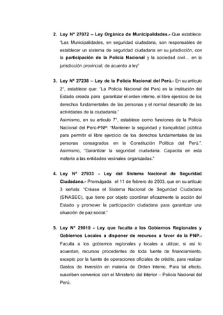 2. Ley Nº 27972 – Ley Orgánica de Municipalidades.- Que establece:
“Las Municipalidades, en seguridad ciudadana, son responsables de
establecer un sistema de seguridad ciudadana en su jurisdicción, con
la participación de la Policía Nacional y la sociedad civil… en la
jurisdicción provincial, de acuerdo a ley”
3. Ley Nº 27238 – Ley de la Policía Nacional del Perú.- En su artículo
2°, establece que: “La Policía Nacional del Perú es la institución del
Estado creada para garantizar el orden interno, el libre ejercicio de los
derechos fundamentales de las personas y el normal desarrollo de las
actividades de la ciudadanía.”
Asimismo, en su artículo 7°, establece como funciones de la Policía
Nacional del Perú-PNP: “Mantener la seguridad y tranquilidad pública
para permitir el libre ejercicio de los derechos fundamentales de las
personas consagrados en la Constitución Política del Perú.”.
Asimismo, “Garantizar la seguridad ciudadana. Capacita en esta
materia a las entidades vecinales organizadas.”
4. Ley Nº 27933 - Ley del Sistema Nacional de Seguridad
Ciudadana.- Promulgada el 11 de febrero de 2003, que en su artículo
3 señala: “Créase el Sistema Nacional de Seguridad Ciudadana
(SINASEC), que tiene por objeto coordinar eficazmente la acción del
Estado y promover la participación ciudadana para garantizar una
situación de paz social.”
5. Ley Nº 29010 - Ley que faculta a los Gobiernos Regionales y
Gobiernos Locales a disponer de recursos a favor de la PNP.-
Faculta a los gobiernos regionales y locales a utilizar, si así lo
acuerdan, recursos procedentes de toda fuente de financiamiento,
excepto por la fuente de operaciones oficiales de crédito, para realizar
Gastos de Inversión en materia de Orden Interno. Para tal efecto,
suscriben convenios con el Ministerio del Interior – Policía Nacional del
Perú.
 