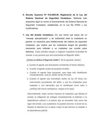 6. Decreto Supremo Nº 012-2003-IN. Reglamento de la Ley del
Sistema Nacional de Seguridad Ciudadana.- Mediante este
dispositivo legal se norma el funcionamiento del Sistema Nacional de
Seguridad Ciudadana, establecidas en la Ley No 27933 y sus
modificatorias.
7. Ley del Arresto Ciudadano.- Es una norma que busca dar un
“mensaje ejemplarizador” y de solidaridad entre la ciudadanía en
general, es necesaria para fortalecimiento del sistema de seguridad
ciudadana, que implica que los ciudadanos tengan las garantías
necesarias para enfrentar a un ciudadano que cometa actos
delictivos. Estos artículos otorgan a cualquier ciudadano la facultad de
arrestar a una persona que sea sorprendida en flagrante delito.
¿Cómo se define el flagrante delito? De la siguiente manera:
a. Cuando el agente sea descubierto cometiendo el hecho delictivo.
b. Cuando el agente acabe de perpetrar el delito.
c. Cuando el agente haya escapado, pero haya sido identificado
inmediatamente, esto es, dentro de las 24 horas.
d. Cuando el agente sea encontrado dentro de las 24 horas con
instrumentos procedentes del delito, o sea los empleados para
realizarlo o con elementos que lo identifiquen como autor o
partícipe del mismo (verbigracia, sangre en la ropa).
Adicionalmente, estas normas imponen al ciudadano que efectúa el
arresto, la obligación de entregar inmediatamente al detenido a la
dependencia policial o al policía que se encuentre más cerca del
lugar del arresto. Los ciudadanos no pueden encerrar, ni privar de su
libertad al detenido por un lapso mayor al que demore su traslado a
la dependencia policial.
 