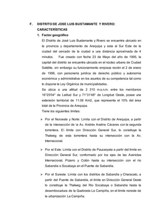 F. DISTRITO DE JOSE LUIS BUSTAMANTE Y RIVERO:
CARACTERÍSTICAS
1. Factor geográfico
El Distrito de José Luis Bustamante y Rivero se encuentra ubicado en
la provincia y departamento de Arequipa y esta al Sur Este de la
ciudad del cercado de la ciudad a una distancia aproximada de 4
minutos. Fue creado con fecha 23 de Mayo del año de 1995, la
capital del distrito se encuentra ubicada en el núcleo urbano de Ciudad
Satélite, sin embargo su funcionamiento empieza recién el 2 de enero
de 1996, con personería jurídica de derecho público y autonomía
económica y administrativa en los asuntos de su competencia tal como
lo dispone la Ley Orgánica de municipalidades.
Se ubica a una altitud de 2 310 m.s.n.m. entre los meridianos
16°25'04" de Latitud Sur y 71°31'48" de Longitud Oeste, posee una
extensión territorial de 11.06 Km2, que representa el 10% del área
total de la Provincia de Arequipa.
Tiene los siguientes límites:
 Por el Noroeste y Norte: Limita con el Distrito de Arequipa, a partir
de la intersección de a Av. Andrés Avelino Cáceres con la segunda
torrentera. E límite con Dirección General Sur, lo constituye la
Thalweg de esta torrentera hasta su intersección con la Av.
Internacional.
 Por el Este: Limita con el Distrito de Paucarpata a partir del límite en
Dirección General Sur, conformado por los ejes de las Avenidas
Internacional, Pizarro y Colón hasta su intersección con el río
Sabandía o Socabaya en el Puente de Sabandía.
 Por el Sureste: Limita con los distritos de Sabandía y Characato, a
partir del Puente de Sabandía, el límite en Dirección General Oeste
lo constituye la Thalweg del Río Socabaya o Sabandía hasta la
desembocadura de la Quebrada La Campiña, en el límite noreste de
la urbanización La Campiña.
 