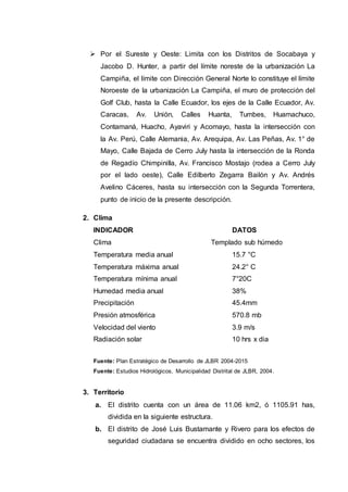 Por el Sureste y Oeste: Limita con los Distritos de Socabaya y
Jacobo D. Hunter, a partir del límite noreste de la urbanización La
Campiña, el límite con Dirección General Norte lo constituye el límite
Noroeste de la urbanización La Campiña, el muro de protección del
Golf Club, hasta la Calle Ecuador, los ejes de la Calle Ecuador, Av.
Caracas, Av. Unión, Calles Huanta, Tumbes, Huamachuco,
Contamaná, Huacho, Ayaviri y Acomayo, hasta la intersección con
la Av. Perú, Calle Alemania, Av. Arequipa, Av. Las Peñas, Av. 1° de
Mayo, Calle Bajada de Cerro July hasta la intersección de la Ronda
de Regadío Chimpinilla, Av. Francisco Mostajo (rodea a Cerro July
por el lado oeste), Calle Edilberto Zegarra Bailón y Av. Andrés
Avelino Cáceres, hasta su intersección con la Segunda Torrentera,
punto de inicio de la presente descripción.
2. Clima
INDICADOR DATOS
Clima Templado sub húmedo
Temperatura media anual 15.7 °C
Temperatura máxima anual 24.2° C
Temperatura mínima anual 7°20C
Humedad media anual 38%
Precipitación 45.4mm
Presión atmosférica 570.8 mb
Velocidad del viento 3.9 m/s
Radiación solar 10 hrs x dia
Fuente: Plan Estratégico de Desarrollo de JLBR 2004-2015
Fuente: Estudios Hidrológicos, Municipalidad Distrital de JLBR, 2004.
3. Territorio
a. El distrito cuenta con un área de 11.06 km2, ó 1105.91 has,
dividida en la siguiente estructura.
b. El distrito de José Luis Bustamante y Rivero para los efectos de
seguridad ciudadana se encuentra dividido en ocho sectores, los
 
