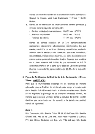 cuales se encuentran dentro de la distribución de tres comisarías:
Ciudad mi trabajo, José Luis Bustamante y Rivero y Simón
Bolívar.
c. Dentro de la distribución de urbanizaciones, centros poblados y
otros se tiene la siguiente aproximación:
- Centros poblados (Urbanizaciones) 634.51 has. 57.39%
- Avenidas importantes 59.05 has. 5.35%
- Terrenos de cultivos 411.41 has. 37.20%
Donde los centros poblados en un 73% aproximadamente
representan básicamente urbanizaciones residenciales, las que
cuentan con todos los servicios básicos y comodidades, contando
además con la existencia de comercios, entidades financieras,
universidades, instituciones educativas, así como la existencia del
macro centro comercial de Andrés Avelino Cáceres que se ubica
en la zona noroeste del distrito, lo que representa un 0.6 %
aproximadamente y en la zona sur y oeste se ubican los pueblos
jóvenes representando aproximadamente 26.4% de la extensión
del distrito.
4. Plano de Zonificación del Distrito de J. L. Bustamante y Rivero.
Véase: ANEXO Nº 01.
Para que la Municipalidad disponga de los recursos de manera
adecuada y con la finalidad de brindar el mejor apoyo al cumplimiento
de la función Policial ha sectorizado el distrito en ocho zonas, donde
se ha dispuesto el patrullaje de las diferentes unidades móviles, de
manera que se genere un mejor control y patrullaje del distrito, y están
divididas por urbanizaciones, de acuerdo a la jurisdicción policial,
siendo las siguientes:
Zona 1:
Urb. Casuarinas, Urb. Satélite Chico, PP.JJ. 13 de Enero, Urb. Satélite
Grande, Urb. Alto de la Luna, Urb. Juan Pablo Vizcardo y Guzmán,
P.T. Los Olivos, Rodantes del Sur, Urb. Villa del Mar, Urb. Santa
 