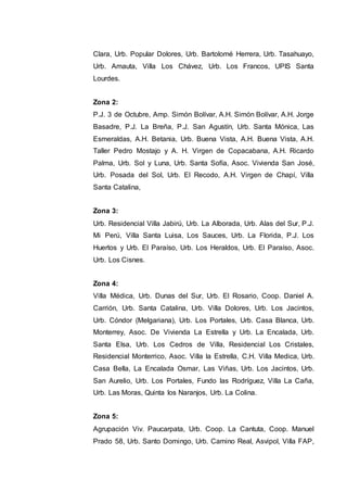 Clara, Urb. Popular Dolores, Urb. Bartolomé Herrera, Urb. Tasahuayo,
Urb. Amauta, Villa Los Chávez, Urb. Los Francos, UPIS Santa
Lourdes.
Zona 2:
P.J. 3 de Octubre, Amp. Simón Bolívar, A.H. Simón Bolívar, A.H. Jorge
Basadre, P.J. La Breña, P.J. San Agustín, Urb. Santa Mónica, Las
Esmeraldas, A.H. Betania, Urb. Buena Vista, A.H. Buena Vista, A.H.
Taller Pedro Mostajo y A. H. Virgen de Copacabana, A.H. Ricardo
Palma, Urb. Sol y Luna, Urb. Santa Sofía, Asoc. Vivienda San José,
Urb. Posada del Sol, Urb. El Recodo, A.H. Virgen de Chapí, Villa
Santa Catalina,
Zona 3:
Urb. Residencial Villa Jabirú, Urb. La Alborada, Urb. Alas del Sur, P.J.
Mi Perú, Villa Santa Luisa, Los Sauces, Urb. La Florida, P.J. Los
Huertos y Urb. El Paraíso, Urb. Los Heraldos, Urb. El Paraíso, Asoc.
Urb. Los Cisnes.
Zona 4:
Villa Médica, Urb. Dunas del Sur, Urb. El Rosario, Coop. Daniel A.
Carrión, Urb. Santa Catalina, Urb. Villa Dolores, Urb. Los Jacintos,
Urb. Cóndor (Melgariana), Urb. Los Portales, Urb. Casa Blanca, Urb.
Monterrey, Asoc. De Vivienda La Estrella y Urb. La Encalada, Urb.
Santa Elsa, Urb. Los Cedros de Villa, Residencial Los Cristales,
Residencial Monterrico, Asoc. Villa la Estrella, C.H. Villa Medica, Urb.
Casa Bella, La Encalada Osmar, Las Viñas, Urb. Los Jacintos, Urb.
San Aurelio, Urb. Los Portales, Fundo las Rodríguez, Villa La Caña,
Urb. Las Moras, Quinta los Naranjos, Urb. La Colina.
Zona 5:
Agrupación Viv. Paucarpata, Urb. Coop. La Cantuta, Coop. Manuel
Prado 58, Urb. Santo Domingo, Urb. Camino Real, Asvipol, Villa FAP,
 