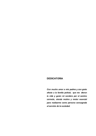 DEDICATORIA
Con mucho amor a mis padres y con grato
afecto a la familia policial, que me dieron
la vida y guían mi sendero por el camino
correcto, siendo motivo y motor esencial
para realizarme como persona consagrada
al servicio de la sociedad.
 