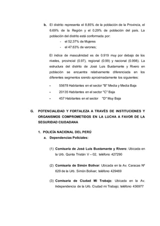 b. El distrito representa el 8.85% de la población de la Provincia, el
6.69% de la Región y el 0.29% de población del país. La
población del distrito está conformada por:
- el 52.37% de Mujeres
- el 47.63% de varones;
El índice de masculinidad es de 0.919 muy por debajo de los
niveles, provincial (0.97), regional (0.99) y nacional (0.998). La
estructura del distrito de José Luis Bustamante y Rivero en
población se encuentra relativamente diferenciada en los
diferentes segmentos siendo aproximadamente los siguientes:
- 55678 Habitantes en el sector "B" Media y Media Baja
- 20135 Habitantes en el sector "C" Baja
- 457 Habitantes en el sector "D" Muy Baja
G. POTENCIALIDAD Y FORTALEZA A TRAVÉS DE INSTITUCIONES Y
ORGANISMOS COMPROMETIDOS EN LA LUCHA A FAVOR DE LA
SEGURIDAD CIUDADANA
1. POLICÍA NACIONAL DEL PERÚ
a. Dependencias Policiales:
(1) Comisaría de José Luis Bustamante y Rivero: Ubicada en
la Urb. Quinta Tristán V – 02, teléfono 427290
(2) Comisaría de Simón Bolívar: Ubicada en la Av. Caracas Nº
629 de la Urb. Simón Bolívar; teléfono 429469
(3) Comisaría de Ciudad Mi Trabajo: Ubicada en la Av.
Independencia de la Urb. Ciudad mi Trabajo; teléfono 436977
 