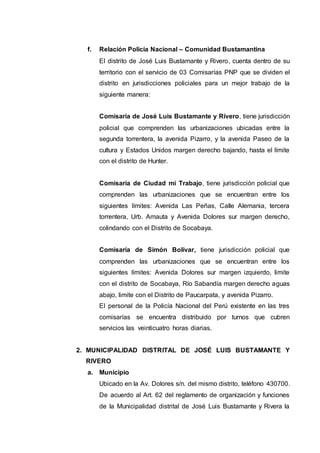 f. Relación Policía Nacional – Comunidad Bustamantina
El distrito de José Luis Bustamante y Rivero, cuenta dentro de su
territorio con el servicio de 03 Comisarías PNP que se dividen el
distrito en jurisdicciones policiales para un mejor trabajo de la
siguiente manera:
Comisaría de José Luis Bustamante y Rivero, tiene jurisdicción
policial que comprenden las urbanizaciones ubicadas entre la
segunda torrentera, la avenida Pizarro, y la avenida Paseo de la
cultura y Estados Unidos margen derecho bajando, hasta el límite
con el distrito de Hunter.
Comisaría de Ciudad mi Trabajo, tiene jurisdicción policial que
comprenden las urbanizaciones que se encuentran entre los
siguientes límites: Avenida Las Peñas, Calle Alemania, tercera
torrentera, Urb. Amauta y Avenida Dolores sur margen derecho,
colindando con el Distrito de Socabaya.
Comisaría de Simón Bolívar, tiene jurisdicción policial que
comprenden las urbanizaciones que se encuentran entre los
siguientes límites: Avenida Dolores sur margen izquierdo, limite
con el distrito de Socabaya, Río Sabandía margen derecho aguas
abajo, limite con el Distrito de Paucarpata, y avenida Pizarro.
El personal de la Policía Nacional del Perú existente en las tres
comisarías se encuentra distribuido por turnos que cubren
servicios las veinticuatro horas diarias.
2. MUNICIPALIDAD DISTRITAL DE JOSÉ LUIS BUSTAMANTE Y
RIVERO
a. Municipio
Ubicado en la Av. Dolores s/n. del mismo distrito, teléfono 430700.
De acuerdo al Art. 62 del reglamento de organización y funciones
de la Municipalidad distrital de José Luis Bustamante y Rivera la
 