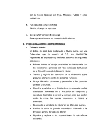 con la Policía Nacional del Perú, Ministerio Publico y otras
Instituciones.
b. Funcionarios comprometidos
Alcalde y Cuerpo de regidores.
c. Cuerpo y/o Fuerza de Serenazgo
Tiene aproximadamente un promedio de 80 efectivos.
3. OTROS ORGAMISMOS COMPROMETIDOS
a. Gobierno Interior
El distrito de José Luís Bustamante y Rivera cuenta con una
Gobernatura que de acuerdo al D.S. Nro. 004-2007-lN
Reglamento de organización y funciones, desarrolla las siguientes
actividades:
 Formula Planes de trabajo y memorias en concordancia con
los lineamientos generales del Plan estratégico Institucional
de la Dirección general de Gobierno Interior.
 Tramita y registra las denuncias de la ciudadanía sobre
presuntos atentados contra los derechos Humanos.
 Otorga Garantías personales y posesorias a las personas
jurídicas y naturales.
 Coordina y participa en el ámbito de su competencia con las
autoridades pertinentes en la realización de campañas y
operativos destinados a prevenir y controlar actos que atenten
contra la moral, las buenas costumbres, la higiene y
salubridad.
 Representa al Ministerio del interior en los diferentes eventos.
 Certifica la venta de ganado, manteniendo informado a la
Dirección general de Gobierno Interior.
 Organiza y registra a las organizaciones de autodefensa
existentes.
 