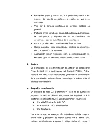  Recibe las quejas y demandas de la población y deriva a los
órganos del estado competentes a efectos de que sean
atendidos.
 Vela por la correcta prestación de servicios públicos en
general.
 Participa en los comités de seguridad ciudadana promoviendo
la participación y organización de la ciudadanía en
coordinación con las autoridades de la jurisdicción.
 Autoriza promociones comerciales con fines sociales.
 Otorga garantías para espectáculos públicos no deportivos
con concentración de personas.
 Autorización inicial/ renovación para la comercialización de
kerosene (grifo de Kerosene, distribuidores, transportistas.)
b. Justicia
Es el encargado de la administración de justicia y se ejerce por el
Poder Judicial, con la participación del Ministerio Público, Policía
Nacional del Perú. Estas instituciones garantizan el cumplimiento
de la Constitución y demás leyes y constituyen el enlace entre el
Estado y la ciudadanía.
c. Juzgados y su ubicación
En el distrito de José Luis Bustamante y Rivero no se cuenta con
juzgados penales, ni módulos de justicia, los juzgados de Paz
existentes en el distrito de José Luis Bustamante y Rivero son:
 Urb. Villa Eléctrica Mz. G Lt. 6-C
 Av. Caracas N" 710 - Simón Bolívar
 Urb. Tasahuayo.
Los mismos que se encargan de administrar justicia, conocer
sobre faltas y procesos de menor cuantía en el ámbito civil,
realizan conciliaciones, procesos y juicios civiles de menor y
 