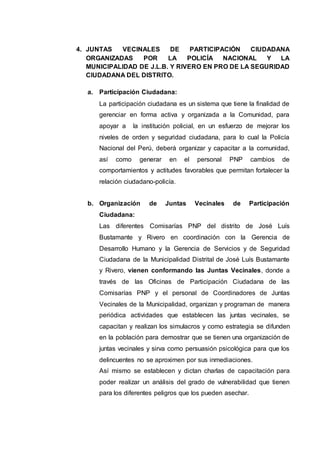 4. JUNTAS VECINALES DE PARTICIPACIÓN CIUDADANA
ORGANIZADAS POR LA POLICÍA NACIONAL Y LA
MUNICIPALIDAD DE J.L.B. Y RIVERO EN PRO DE LA SEGURIDAD
CIUDADANA DEL DISTRITO.
a. Participación Ciudadana:
La participación ciudadana es un sistema que tiene la finalidad de
gerenciar en forma activa y organizada a la Comunidad, para
apoyar a la institución policial, en un esfuerzo de mejorar los
niveles de orden y seguridad ciudadana, para lo cual la Policía
Nacional del Perú, deberá organizar y capacitar a la comunidad,
así como generar en el personal PNP cambios de
comportamientos y actitudes favorables que permitan fortalecer la
relación ciudadano-policía.
b. Organización de Juntas Vecinales de Participación
Ciudadana:
Las diferentes Comisarías PNP del distrito de José Luís
Bustamante y Rivero en coordinación con la Gerencia de
Desarrollo Humano y la Gerencia de Servicios y de Seguridad
Ciudadana de la Municipalidad Distrital de José Luís Bustamante
y Rivero, vienen conformando las Juntas Vecinales, donde a
través de las Oficinas de Participación Ciudadana de las
Comisarías PNP y el personal de Coordinadores de Juntas
Vecinales de la Municipalidad, organizan y programan de manera
periódica actividades que establecen las juntas vecinales, se
capacitan y realizan los simulacros y como estrategia se difunden
en la población para demostrar que se tienen una organización de
juntas vecinales y sirva como persuasión psicológica para que los
delincuentes no se aproximen por sus inmediaciones.
Así mismo se establecen y dictan charlas de capacitación para
poder realizar un análisis del grado de vulnerabilidad que tienen
para los diferentes peligros que los pueden asechar.
 