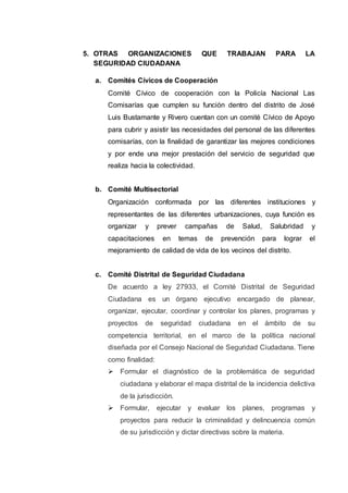 5. OTRAS ORGANIZACIONES QUE TRABAJAN PARA LA
SEGURIDAD CIUDADANA
a. Comités Cívicos de Cooperación
Comité Cívico de cooperación con la Policía Nacional Las
Comisarías que cumplen su función dentro del distrito de José
Luis Bustamante y Rivero cuentan con un comité Cívico de Apoyo
para cubrir y asistir las necesidades del personal de las diferentes
comisarías, con la finalidad de garantizar las mejores condiciones
y por ende una mejor prestación del servicio de seguridad que
realiza hacia la colectividad.
b. Comité Multisectorial
Organización conformada por las diferentes instituciones y
representantes de las diferentes urbanizaciones, cuya función es
organizar y prever campañas de Salud, Salubridad y
capacitaciones en temas de prevención para lograr el
mejoramiento de calidad de vida de los vecinos del distrito.
c. Comité Distrital de Seguridad Ciudadana
De acuerdo a ley 27933, el Comité Distrital de Seguridad
Ciudadana es un órgano ejecutivo encargado de planear,
organizar, ejecutar, coordinar y controlar los planes, programas y
proyectos de seguridad ciudadana en el ámbito de su
competencia territorial, en el marco de la política nacional
diseñada por el Consejo Nacional de Seguridad Ciudadana. Tiene
como finalidad:
 Formular el diagnóstico de la problemática de seguridad
ciudadana y elaborar el mapa distrital de la incidencia delictiva
de la jurisdicción.
 Formular, ejecutar y evaluar los planes, programas y
proyectos para reducir la criminalidad y delincuencia común
de su jurisdicción y dictar directivas sobre la materia.
 