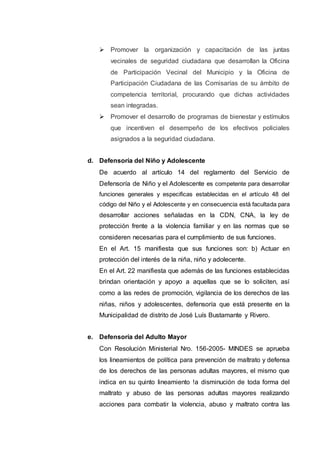  Promover la organización y capacitación de las juntas
vecinales de seguridad ciudadana que desarrollan la Oficina
de Participación Vecinal del Municipio y la Oficina de
Participación Ciudadana de las Comisarías de su ámbito de
competencia territorial, procurando que dichas actividades
sean integradas.
 Promover el desarrollo de programas de bienestar y estímulos
que incentiven el desempeño de los efectivos policiales
asignados a la seguridad ciudadana.
d. Defensoría del Niño y Adolescente
De acuerdo al artículo 14 del reglamento del Servicio de
Defensoría de Niño y el Adolescente es competente para desarrollar
funciones generales y especificas establecidas en el artículo 48 del
código del Niño y el Adolescente y en consecuencia está facultada para
desarrollar acciones señaladas en la CDN, CNA, la ley de
protección frente a la violencia familiar y en las normas que se
consideren necesarias para el cumplimiento de sus funciones.
En el Art. 15 manifiesta que sus funciones son: b) Actuar en
protección del interés de la niña, niño y adolecente.
En el Art. 22 manifiesta que además de las funciones establecidas
brindan orientación y apoyo a aquellas que se lo soliciten, así
como a las redes de promoción, vigilancia de los derechos de las
niñas, niños y adolescentes, defensoría que está presente en la
Municipalidad de distrito de José Luís Bustamante y Rivero.
e. Defensoría del Adulto Mayor
Con Resolución Ministerial Nro. 156-2005- MINDES se aprueba
los lineamientos de política para prevención de maltrato y defensa
de los derechos de las personas adultas mayores, el mismo que
indica en su quinto lineamiento !a disminución de toda forma del
maltrato y abuso de las personas adultas mayores realizando
acciones para combatir la violencia, abuso y maltrato contra las
 