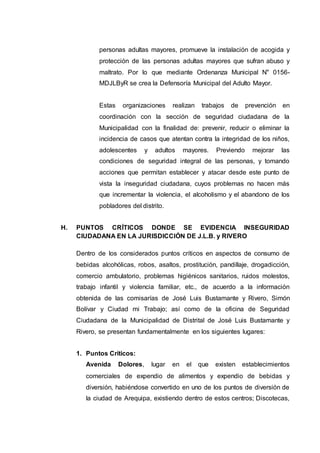 personas adultas mayores, promueve la instalación de acogida y
protección de las personas adultas mayores que sufran abuso y
maltrato. Por lo que mediante Ordenanza Municipal N" 0156-
MDJLByR se crea la Defensoría Municipal del Adulto Mayor.
Estas organizaciones realizan trabajos de prevención en
coordinación con la sección de seguridad ciudadana de la
Municipalidad con la finalidad de: prevenir, reducir o eliminar la
incidencia de casos que atentan contra la integridad de los niños,
adolescentes y adultos mayores. Previendo mejorar las
condiciones de seguridad integral de las personas, y tomando
acciones que permitan establecer y atacar desde este punto de
vista la inseguridad ciudadana, cuyos problemas no hacen más
que incrementar la violencia, el alcoholismo y el abandono de los
pobladores del distrito.
H. PUNTOS CRÍTICOS DONDE SE EVIDENCIA INSEGURIDAD
CIUDADANA EN LA JURISDICCIÓN DE J.L.B. y RIVERO
Dentro de los considerados puntos críticos en aspectos de consumo de
bebidas alcohólicas, robos, asaltos, prostitución, pandillaje, drogadicción,
comercio ambulatorio, problemas higiénicos sanitarios, ruidos molestos,
trabajo infantil y violencia familiar, etc., de acuerdo a la información
obtenida de las comisarías de José Luis Bustamante y Rivero, Simón
Bolívar y Ciudad mi Trabajo; así como de la oficina de Seguridad
Ciudadana de la Municipalidad de Distrital de José Luis Bustamante y
Rivero, se presentan fundamentalmente en los siguientes lugares:
1. Puntos Críticos:
Avenida Dolores, lugar en el que existen establecimientos
comerciales de expendio de alimentos y expendio de bebidas y
diversión, habiéndose convertido en uno de los puntos de diversión de
la ciudad de Arequipa, existiendo dentro de estos centros; Discotecas,
 