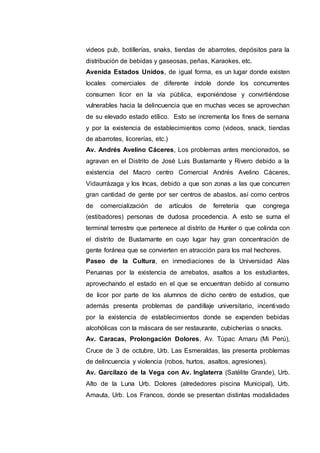 videos pub, botillerías, snaks, tiendas de abarrotes, depósitos para la
distribución de bebidas y gaseosas, peñas, Karaokes, etc.
Avenida Estados Unidos, de igual forma, es un lugar donde existen
locales comerciales de diferente índole donde los concurrentes
consumen licor en la vía pública, exponiéndose y convirtiéndose
vulnerables hacia la delincuencia que en muchas veces se aprovechan
de su elevado estado etílico. Esto se incrementa los fines de semana
y por la existencia de establecimientos como (videos, snack, tiendas
de abarrotes, licorerías, etc.)
Av. Andrés Avelino Cáceres, Los problemas antes mencionados, se
agravan en el Distrito de José Luis Bustamante y Rivero debido a la
existencia del Macro centro Comercial Andrés Avelino Cáceres,
Vidaurrázaga y los Incas, debido a que son zonas a las que concurren
gran cantidad de gente por ser centros de abastos, así como centros
de comercialización de artículos de ferretería que congrega
(estibadores) personas de dudosa procedencia. A esto se suma el
terminal terrestre que pertenece al distrito de Hunter o que colinda con
el distrito de Bustamante en cuyo lugar hay gran concentración de
gente foránea que se convierten en atracción para los mal hechores.
Paseo de la Cultura, en inmediaciones de la Universidad Alas
Peruanas por la existencia de arrebatos, asaltos a los estudiantes,
aprovechando el estado en el que se encuentran debido al consumo
de licor por parte de los alumnos de dicho centro de estudios, que
además presenta problemas de pandillaje universitario, incentivado
por la existencia de establecimientos donde se expenden bebidas
alcohólicas con la máscara de ser restaurante, cubicherías o snacks.
Av. Caracas, Prolongación Dolores, Av. Túpac Amaru (Mi Perú),
Cruce de 3 de octubre, Urb. Las Esmeraldas, las presenta problemas
de delincuencia y violencia (robos, hurtos, asaltos, agresiones).
Av. Garcilazo de la Vega con Av. Inglaterra (Satélite Grande), Urb.
Alto de la Luna Urb. Dolores (alrededores piscina Municipal), Urb.
Amauta, Urb. Los Francos, donde se presentan distintas modalidades
 