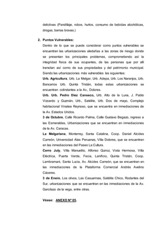 delictivas (Pandillaje, robos, hurtos, consumo de bebidas alcohólicas,
drogas, barras bravas.)
2. Puntos Vulnerables:
Dentro de lo que se puede considerar como puntos vulnerables se
encuentran las urbanizaciones aledañas a las zonas de riesgo donde
se presentan los principales problemas, comprometiendo así la
integridad física de sus ocupantes, de las personas que por allí
transitan así como de sus propiedades y del patrimonio municipal.
Siendo las urbanizaciones más vulnerables las siguientes:
Urb. Agricultura, Urb. La Melgar, Urb. Adepa, Urb. Los Naranjos, Urb.
Bancarios Urb. Quinta Tristán, todas estas urbanizaciones se
encuentran colindantes a la Av., Dolores.
Urb. Urb. Pedro Diez Canseco, Urb. Alto de la Luna, J. Pablo
Vizcardo y Guzmán, Urb., Satélite, Urb. Dos de mayo, Complejo
habitacional Vinatea Reynoso, que se encuentra en inmediaciones de
la Av. Estados Unidos.
3 de Octubre, Calle Ricardo Palma, Calle Gustavo Begazo, ingreso a
las Esmeraldas, Urbanizaciones que se encuentran en inmediaciones
de la Av. Caracas.
La Melgariana, Monterrey, Santa Catalina, Coop. Daniel Alcides
Carreón, Universidad Alas Peruanas, Villa Dolores, que se encuentran
en las inmediaciones del Paseo La Cultura.
Cerro July, Villa Manuelito, Alfonso Quiroz, Vista Hermosa, Villa
Eléctrica, Puerta Verde, Fecia, Lanificio, Quinta Tristán, Coop.
Lambramani, Santa Lucia, Av. Alcides Carreón, que se encuentran en
las inmediaciones de la Plataforma Comercial Andrés Avelino
Cáceres.
3 de Enero, Los olivos, Las Casuarinas, Satélite Chico, Rodantes del
Sur, urbanizaciones que se encuentran en las inmediaciones de la Av.
Garcilazo de la vega, entre otras.
Véase: ANEXO Nº 05.
 