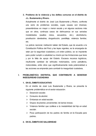 3. Problema de la violencia y los delitos comunes en el distrito de
J.L. Bustamante y Rivero.
Actualmente el distrito de José Luis Bustamante y Rivero, confronta
una serie de problemas sociales, cuyas causas son diversas;
presentándose en mayor o menor escala y en algunos sectores más
que en otros, continuos casos de delincuencia en sus variadas
modalidades (asaltos robos, secuestros, etc.), alcoholismo,
prostitución clandestina, drogadicción, pandillaje, violencia familiar,
etc.
La policía nacional, institución tutelar del Estado, que de acuerdo a la
Constitución Política del Perú y las leyes vigentes, es la encargada de
velar por la seguridad ciudadana y el orden público, se ve impotente
para poder cumplir a cabalidad su misión por las limitaciones que tiene
y por la falta de apoyo del Estado: Escasos recursos logísticos,
insuficiente cantidad de vehículos motorizados, como patrulleros,
motocicletas, entre otros que significativamente resta potencialidad a
las acciones se emprende para combatir la inseguridad ciudadana.
I. PROBLEMÁTICA DISTRITAL QUE CONTRIBUYE A GENERAR
INSEGURIDAD CIUDADANA
1. EN EL ÁMBITO EDUCATIVO
En el distrito de José Luis Bustamante y Rivera, se presenta la
siguiente problemática en el sector educación:
 Deserción escolar.
 Consumo de alcohol.
 Embarazo en edad escolar.
 Grupos de jóvenes provenientes de barras bravas.
 Violencia familiar que conlleva a la inestabilidad del hijo en edad
escolar.
 Poca participación de los padres de familia en la Escuela para
padres.
2. EN EL ÁMBITO DE SALUBRIDAD
 