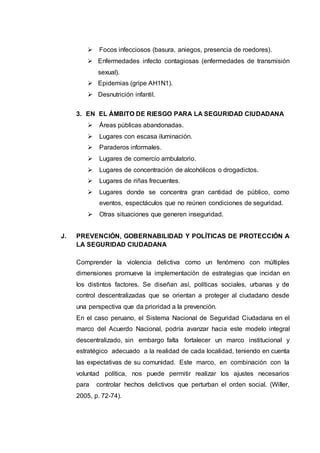  Focos infecciosos (basura, aniegos, presencia de roedores).
 Enfermedades infecto contagiosas (enfermedades de transmisión
sexual).
 Epidemias (gripe AH1N1).
 Desnutrición infantil.
3. EN EL ÁMBITO DE RIESGO PARA LA SEGURIDAD CIUDADANA
 Áreas públicas abandonadas.
 Lugares con escasa iluminación.
 Paraderos informales.
 Lugares de comercio ambulatorio.
 Lugares de concentración de alcohólicos o drogadictos.
 Lugares de riñas frecuentes.
 Lugares donde se concentra gran cantidad de público, como
eventos, espectáculos que no reúnen condiciones de seguridad.
 Otras situaciones que generen inseguridad.
J. PREVENCIÓN, GOBERNABILIDAD Y POLÍTICAS DE PROTECCIÓN A
LA SEGURIDAD CIUDADANA
Comprender la violencia delictiva como un fenómeno con múltiples
dimensiones promueve la implementación de estrategias que incidan en
los distintos factores. Se diseñan así, políticas sociales, urbanas y de
control descentralizadas que se orientan a proteger al ciudadano desde
una perspectiva que da prioridad a la prevención.
En el caso peruano, el Sistema Nacional de Seguridad Ciudadana en el
marco del Acuerdo Nacional, podría avanzar hacia este modelo integral
descentralizado, sin embargo falta fortalecer un marco institucional y
estratégico adecuado a la realidad de cada localidad, teniendo en cuenta
las expectativas de su comunidad. Este marco, en combinación con la
voluntad política, nos puede permitir realizar los ajustes necesarios
para controlar hechos delictivos que perturban el orden social. (Willer,
2005, p. 72-74).
 