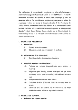 “La vigilancia y la comunicación constante son ejes prioritarios para
mantener la seguridad vecinal. Durante el año 2011 hemos realizado
diferentes acciones de control a través del serenazgo y para el
presente año se ha considerado un presupuesto para fortalecer la
seguridad vecinal así como la implementación de la Comisaria de
Simón Bolívar y el Puesto de Auxilio Rápido de la Plataforma Andrés
Avelino Cáceres, en forma coordinada mejoraremos la seguridad del
distrito” indicó Oscar Zúñiga Rosas, alcalde de la Municipalidad de
Bustamante y Rivero en el acto de la juramentación del Comité Distrital de
Seguridad Ciudadana.
1. MEDIDAS DE PREVENCIÓN
a. Educación:
(1) Reducir deserción escolar.
(2) Educación para la paz y resolución de conflictos
b. Organización de la Comunidad:
(1) Comités vecinales de seguridad ciudadana.
c. Combatir la pobreza y desigualdad:
(1) Políticas de empleo (especialmente para jóvenes y
mujeres).
(2) Programas para niños y jóvenes (tanto para los que están
en riesgo como para los que han delinquido por primera
vez).
(3) Políticas de fortalecimiento de la familia.
(4) Control de la venta de alcohol, tráfico de drogas y porte de
armas.
(5) Coordinar con los Medios de Comunicación el mejor
tratamiento de los temas de seguridad ciudadana.
2. MEDIDAS DE CONTROL
a. Reformas del sistema policial:
 