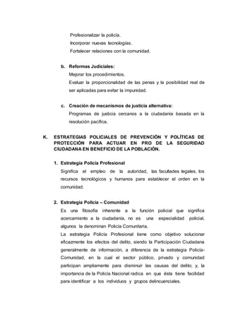 Profesionalizar la policía.
Incorporar nuevas tecnologías.
Fortalecer relaciones con la comunidad.
b. Reformas Judiciales:
Mejorar los procedimientos.
Evaluar la proporcionalidad de las penas y la posibilidad real de
ser aplicadas para evitar la impunidad.
c. Creación de mecanismos de justicia alternativa:
Programas de justicia cercanos a la ciudadanía basada en la
resolución pacífica.
K. ESTRATEGIAS POLICIALES DE PREVENCIÓN Y POLÍTICAS DE
PROTECCIÓN PARA ACTUAR EN PRO DE LA SEGURIDAD
CIUDADANA EN BENEFICIO DE LA POBLACIÓN.
1. Estrategia Policía Profesional
Significa el empleo de la autoridad, las facultades legales, los
recursos tecnológicos y humanos para establecer el orden en la
comunidad.
2. Estrategia Policía – Comunidad
Es una filosofía inherente a la función policial que significa
acercamiento a la ciudadanía, no es una especialidad policial,
algunos la denominan Policía Comunitaria.
La estrategia Policía Profesional tiene como objetivo solucionar
eficazmente los efectos del delito, siendo la Participación Ciudadana
generalmente de información, a diferencia de la estrategia Policía-
Comunidad, en la cual el sector público, privado y comunidad
participan ampliamente para disminuir las causas del delito; y, la
importancia de la Policía Nacional radica en que ésta tiene facilidad
para identificar a los individuos y grupos delincuenciales.
 