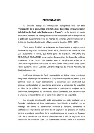 PRESENTACIÓN
El presente trabajo de investigación monográfica lleva por título
“Percepción de la Comunidad ante la Falta de Seguridad en la jurisdicción
del distrito de José Luis Bustamante y Rivero”; se ha tomado en cuenta
focalizar el problema de investigación basado en conocer cuál es la opinión de
la población bustamantina sobre los hechos de violencia y la criminalidad en el
distrito de José Luis Bustamante y Rivero durante los años 2010 y 2011.
Tiene como finalidad de establecer los lineamientos y mejoras en el
Sistema de Seguridad Ciudadana dentro de la jurisdicción del distrito de José
Luis Bustamante y Rivero, que forma parte del SISTEMA NACIONAL DE
SEGURIDAD CIUDADANA y que sugiere la necesidad de desarrollar políticas
preventivas y de control que cuenten con la participación activa de la
Comunidad organizada y de todas las Instituciones involucradas, tales como:
Poder Ejecutivo, Poder Judicial, Gobierno Regional, La Policía Nacional, las
Municipalidades, etc.
La Policía Nacional del Perú, representada por todos y cada uno de sus
integrantes requiere gozar de confianza por parte de la población, hecho que le
permitirá tener un mejor acercamiento y desarrollar con efectividad sus
acciones contempladas en sus planes, programas y estrategias de seguridad
en bien de la población, siendo necesario la participación conjunta de la
ciudadanía, consagrando así un binomio policía-comunidad, que se fortifica con
la unidad y correspondencia en el logro de los objetivos de seguridad.
La presente investigación está segmentada en siete capítulos: en el
Capítulo I señalamos el área problemática, describiendo la realidad que se
investiga así como la delimitación espacial y temporal, denotando la
justificación e importancia del tema. En el Capítulo II se presenta el objetivo
general y objetivos específicos de la investigación que se resume en: Conocer
cuál es la percepción que tiene la comunidad ante la falta de seguridad en la
jurisdicción del distrito de José Luis Bustamante y Rivero, frente a la incidencia
 