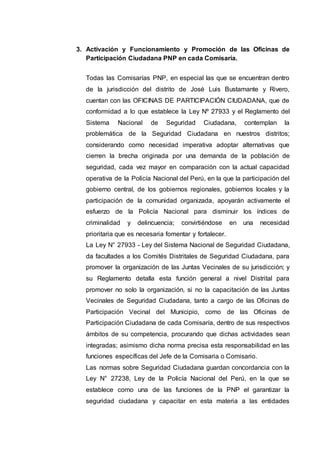 3. Activación y Funcionamiento y Promoción de las Oficinas de
Participación Ciudadana PNP en cada Comisaría.
Todas las Comisarías PNP, en especial las que se encuentran dentro
de la jurisdicción del distrito de José Luis Bustamante y Rivero,
cuentan con las OFICINAS DE PARTICIPACIÓN CIUDADANA, que de
conformidad a lo que establece la Ley Nº 27933 y el Reglamento del
Sistema Nacional de Seguridad Ciudadana, contemplan la
problemática de la Seguridad Ciudadana en nuestros distritos;
considerando como necesidad imperativa adoptar alternativas que
cierren la brecha originada por una demanda de la población de
seguridad, cada vez mayor en comparación con la actual capacidad
operativa de la Policía Nacional del Perú, en la que la participación del
gobierno central, de los gobiernos regionales, gobiernos locales y la
participación de la comunidad organizada, apoyarán activamente el
esfuerzo de la Policía Nacional para disminuir los índices de
criminalidad y delincuencia; convirtiéndose en una necesidad
prioritaria que es necesaria fomentar y fortalecer.
La Ley N° 27933 - Ley del Sistema Nacional de Seguridad Ciudadana,
da facultades a los Comités Distritales de Seguridad Ciudadana, para
promover la organización de las Juntas Vecinales de su jurisdicción; y
su Reglamento detalla esta función general a nivel Distrital para
promover no solo la organización, si no la capacitación de las Juntas
Vecinales de Seguridad Ciudadana, tanto a cargo de las Oficinas de
Participación Vecinal del Municipio, como de las Oficinas de
Participación Ciudadana de cada Comisaría, dentro de sus respectivos
ámbitos de su competencia, procurando que dichas actividades sean
integradas; asimismo dicha norma precisa esta responsabilidad en las
funciones específicas del Jefe de la Comisaria o Comisario.
Las normas sobre Seguridad Ciudadana guardan concordancia con la
Ley N° 27238, Ley de la Policía Nacional del Perú, en la que se
establece como una de las funciones de la PNP el garantizar la
seguridad ciudadana y capacitar en esta materia a las entidades
 