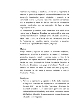 vecinales organizadas y se detalla su accionar en su Reglamento al
describir el garantizar la seguridad ciudadana mediante acciones de
prevención, investigación, apoyo, orientación y protección a la
comunidad, para tal fin, organiza y capacita a las entidades vecinales
con el propósito de lograr su efectiva participación, manteniendo
estrecha coordinación con las autoridades del lugar y otras
organizaciones civiles.
Su consolidación y desarrollo, como semilla fértil de la organización
vecinal para la Seguridad Ciudadana es fundamental no sólo para
contribuir con información y participar en las actividades preventivas y
luchar contra todo tipo de violencia, sino para internalizar en el vecino
la "conciencia de seguridad, espíritu comunitario y solidario".
Contemplan la siguiente Misión, Funciones, Objetivos:
Misión:
Dirigir controlar y ejecutar las políticas de comando institucional,
desarrollando programas y actividades de prevención, promoción,
protección, proyección social y acciones cívicas en bien de la
población y en especial de la niñez, adolescencia, juventud, mujer y
familia, así como en materia de Policía Comunitaria, Seguridad y
Participación Ciudadana; para apoyar a la Institución Policial, en un
esfuerzo por mejorar los niveles de orden, tranquilidad y seguridad,
que posibiliten la paz social y permitan fortalecer la relación
Ciudadanía - Policía.
Funciones:
1. Promover la organización y capacitación de las Juntas Vecinales
de Seguridad Ciudadana en cumplimiento a los lineamientos del
Comando PNP y de los Comités Provinciales y Distritales de
Seguridad Ciudadana y en coordinación permanente con los
Presidentes de dichos Comités y la Oficina de Participación Vecinal
del Municipio del ámbito de su competencia, procurando que sus
actividades sean integradas.
 